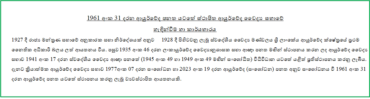 1961 අංක 31 දරන ආයුර්වේද පනත යටතේ ස්ථාපිත ආයුර්වේද වෛද්‍ය සභාවේ 
හැඳින්වීම හා කාර්යභාරය
1927 දී රාජ්‍ය මන්ත‍්‍රණ සභාවේ අනුකාරක සභා නිර්දේශයක් අනුව 1928 දී පිහිටවනු ලැබූ ස්වදේශීය වෛද්‍ය මණ්ඩලය ශ්‍රී‍ ලාංකේය ආයුර්වේද ක්ෂේත‍්‍රයේ ප‍්‍රථම නෛතික අධිකාරී බලය ලත් ආයතනය විය. පසුව 1935 අංක 46 දරන ලංකායුර්වේද වෛද්‍යානුශාසක සභා ආඥා පනත මඟින් ස්ථාපනය කරන ලද ආයුර්වේද වෛද්‍ය සභාව 1941 අංක 17 දරන ස්වදේශීය වෛද්‍ය ආඥා පනතේ (1945 අංක 49 හා 1949 අංක 49 මඟින් සංශෝධිත) විධිවිධාන යටතේ යළිත් ප‍්‍රතිස්ථාපනය කරනු ලැබීය. දැනට ක්‍රියාත්මක ආයුර්වේද වෛද්‍ය සභාව 1977අංක 07 දරන සංශෝධන හා 2023 අංක 19 දරන ආයුර්වේද (සංශෝධන) පනත අනුව සංශෝධනය වී 1961 අංක 31 දරන ආයුර්වේද පනත යටතේ ස්ථාපනය කරනු ලැබූ ව්‍යවස්ථාපිත ආයතනයකි.

