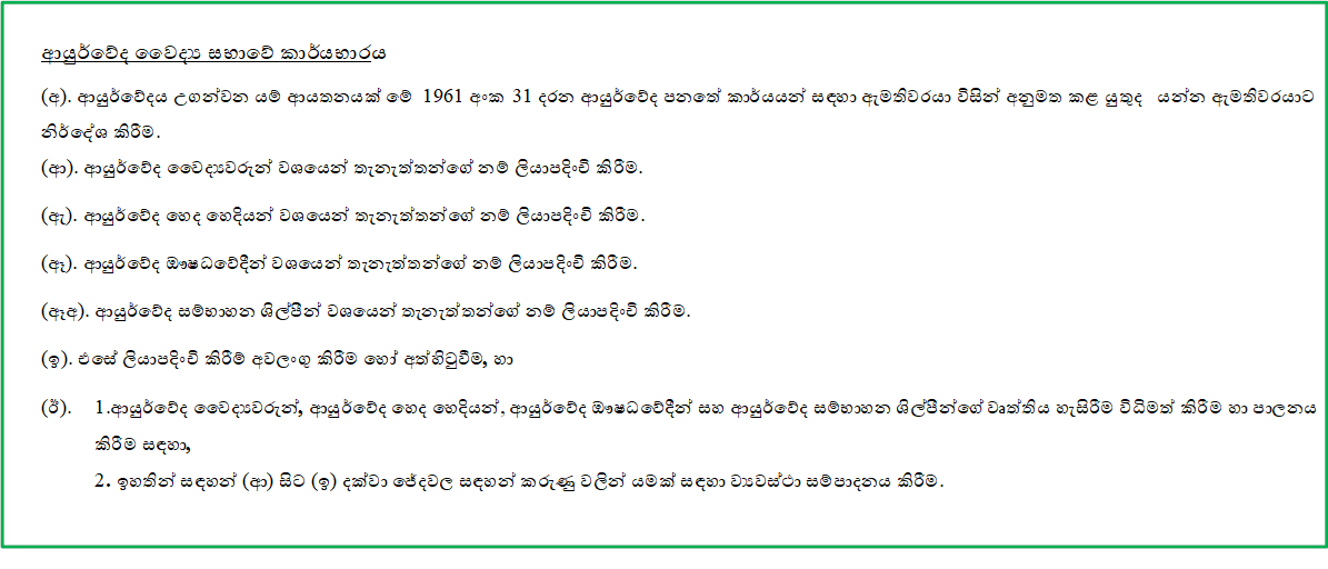 ආයුර්වේද වෛද්‍ය සභාවේ කාර්යභාරය

(අ). ආයුර්වේදය උගන්වන යම් ආයතනයක් මේ 1961 අංක 31 දරන ආයුර්වේද පනතේ කාර්යයන් සඳහා ඇමතිවරයා විසින් අනුමත කළ යුතුද යන්න ඇමතිවරයාට නිර්දේශ කිරීම.
(ආ). ආයුර්වේද වෛද්‍යවරුන් වශයෙන් තැනැත්තන්ගේ නම් ලියාපදිංචි කිරීම.

(ඇ). ආයුර්වේද හෙද හෙදියන් වශයෙන් තැනැත්තන්ගේ නම් ලියාපදිංචි කිරීම.

(ඈ). ආයුර්වේද ඖෂධවේදීන් වශයෙන් තැනැත්තන්ගේ නම් ලියාපදිංචි කිරීම.

(ඈඅ). ආයුර්වේද සම්භාහන ශිල්පීන් වශයෙන් තැනැත්තන්ගේ නම් ලියාපදිංචි කිරීම.

(ඉ). එසේ ලියාපදිංචි කිරීම් අවලංගු කිරීම හෝ අත්හිටුවීම, හා

(ඊ). 	1.ආයුර්වේද වෛද්‍යවරුන්, ආයුර්වේද හෙද හෙදියන්, ආයුර්වේද ඖෂධවේදීන් සහ ආයුර්වේද සම්භාහන ශිල්පීන්ගේ වෘත්තිය හැසිරීම විධිමත් කිරීම හා පාලනය කිරීම සඳහා,
2. ඉහතින් සඳහන් (ආ) සිට (ඉ) දක්වා ජේදවල සඳහන් කරුණු වලින් යමක් සඳහා ව්‍යවස්ථා සම්පාදනය කිරීම.

